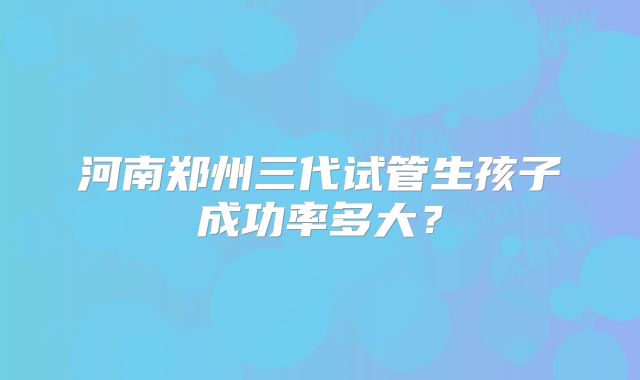 河南郑州三代试管生孩子成功率多大?