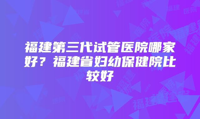 福建第三代试管医院哪家好？福建省妇幼保健院比较好