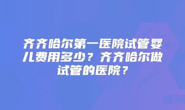 齐齐哈尔第一医院试管婴儿费用多少?齐齐哈尔做试管的医院?