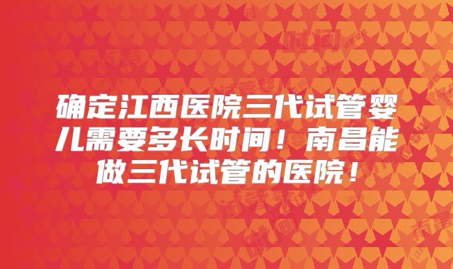 确定江西医院三代试管婴儿需要多长时间!南昌能做三代试管的医院!