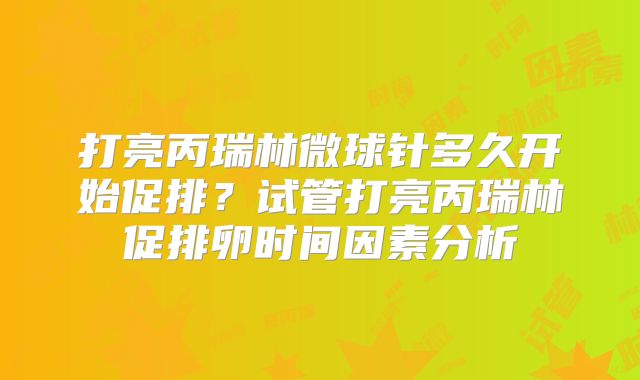 打亮丙瑞林微球针多久开始促排?试管打亮丙瑞林促排卵时间因素分析