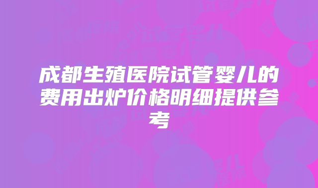 成都生殖医院试管婴儿的费用出炉价格明细提供参考