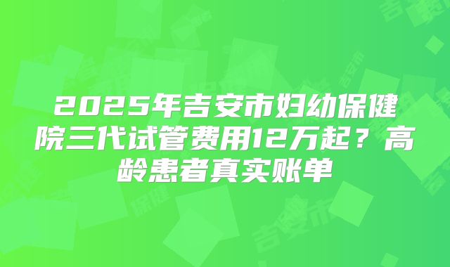 2025年吉安市妇幼保健院三代试管费用12万起？高龄患者真实账单