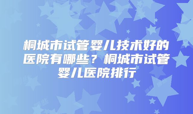 桐城市试管婴儿技术好的医院有哪些？桐城市试管婴儿医院排行