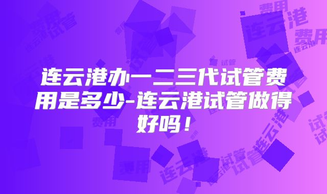 连云港办一二三代试管费用是多少-连云港试管做得好吗!