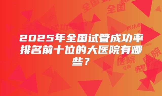 2025年全国试管成功率排名前十位的大医院有哪些?