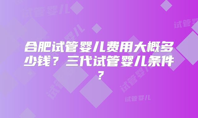 合肥试管婴儿费用大概多少钱？三代试管婴儿条件？