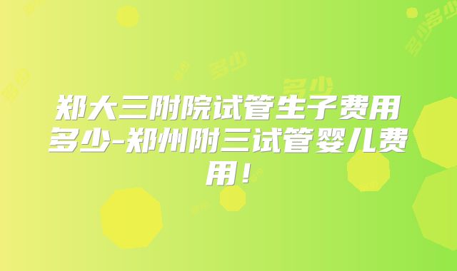 郑大三附院试管生子费用多少-郑州附三试管婴儿费用！