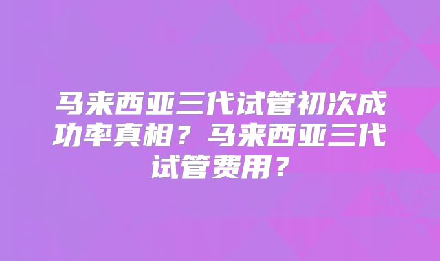 马来西亚三代试管初次成功率真相？马来西亚三代试管费用？
