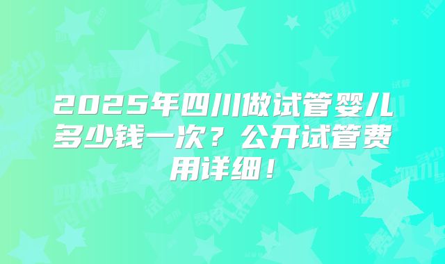 2025年四川做试管婴儿多少钱一次？公开试管费用详细！