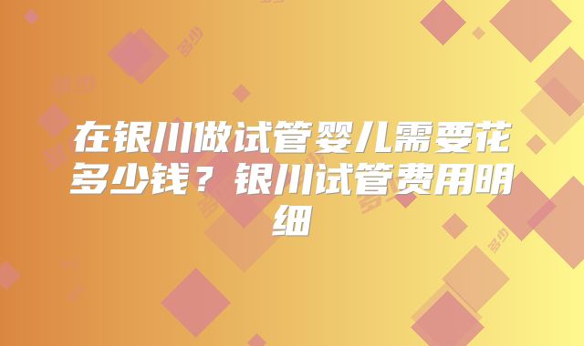 在银川做试管婴儿需要花多少钱？银川试管费用明细