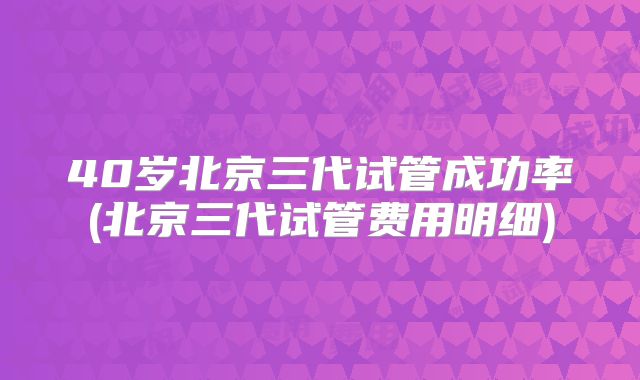 40岁北京三代试管成功率(北京三代试管费用明细)