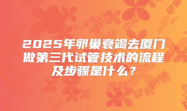 2025年卵巢衰竭去厦门做第三代试管技术的流程及步骤是什么?