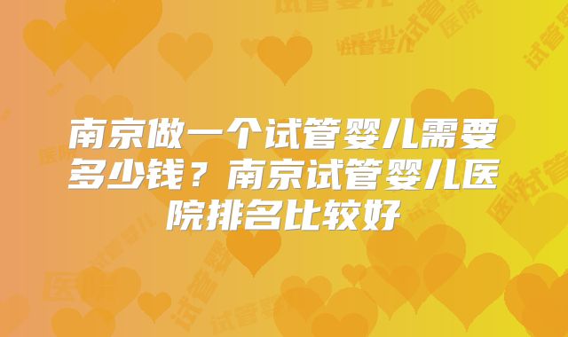 南京做一个试管婴儿需要多少钱？南京试管婴儿医院排名比较好
