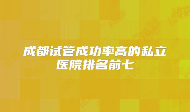 成都试管成功率高的私立医院排名前七