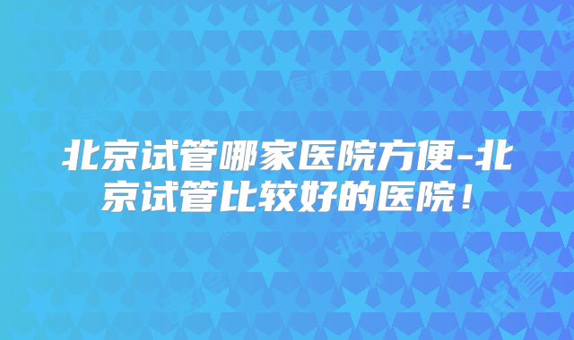北京试管哪家医院方便-北京试管比较好的医院！