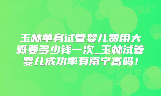 玉林单身试管婴儿费用大概要多少钱一次_玉林试管婴儿成功率有南宁高吗!