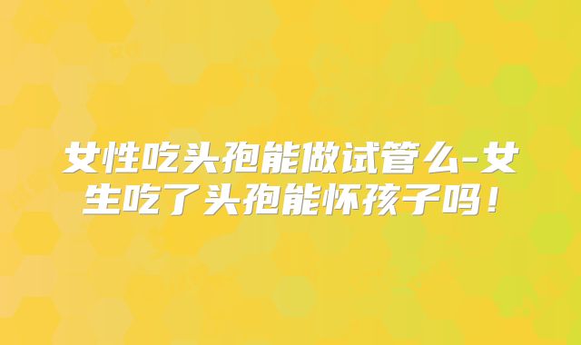 女性吃头孢能做试管么-女生吃了头孢能怀孩子吗！
