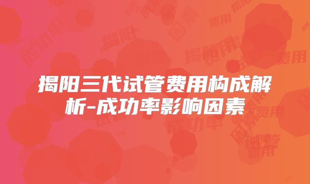 揭阳三代试管费用构成解析-成功率影响因素