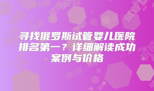 寻找俄罗斯试管婴儿医院排名第一？详细解读成功案例与价格
