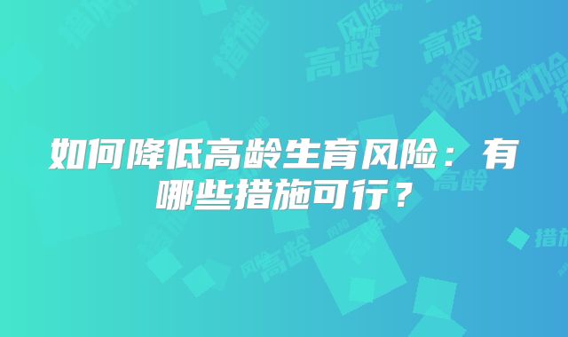 如何降低高龄生育风险：有哪些措施可行？
