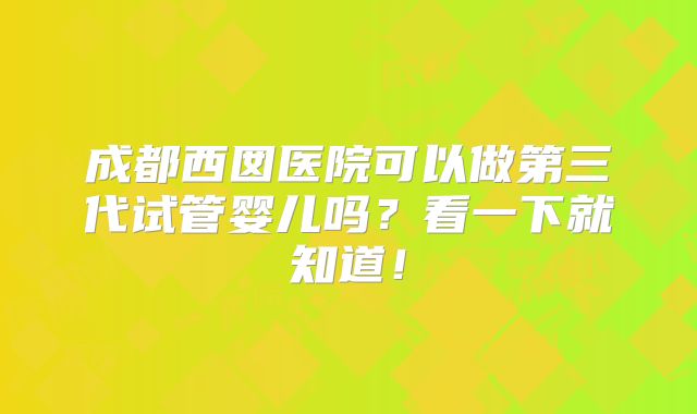 成都西囡医院可以做第三代试管婴儿吗?看一下就知道!