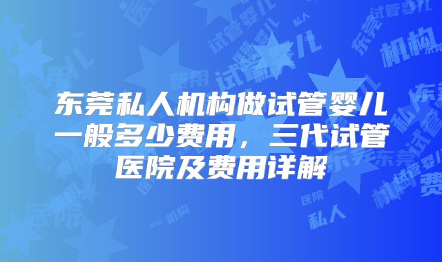东莞私人机构做试管婴儿一般多少费用,三代试管医院及费用详解