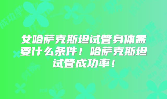 女哈萨克斯坦试管身体需要什么条件！哈萨克斯坦试管成功率！