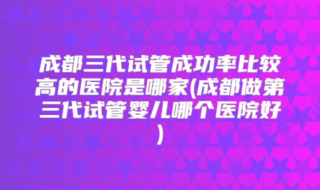 成都三代试管成功率比较高的医院是哪家(成都做第三代试管婴儿哪个医院好)