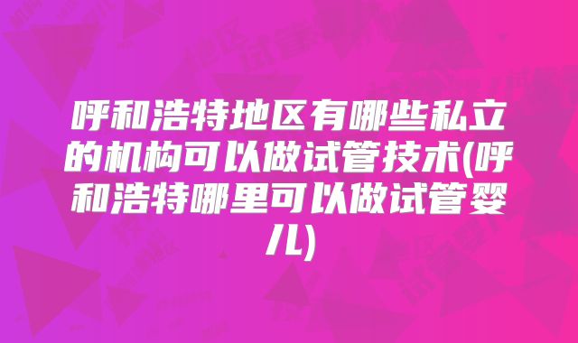 呼和浩特地区有哪些私立的机构可以做试管技术(呼和浩特哪里可以做试管婴儿)