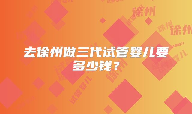 去徐州做三代试管婴儿要多少钱？