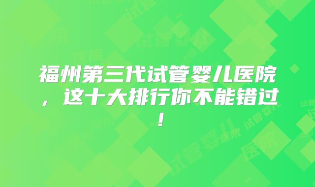 福州第三代试管婴儿医院，这十大排行你不能错过！