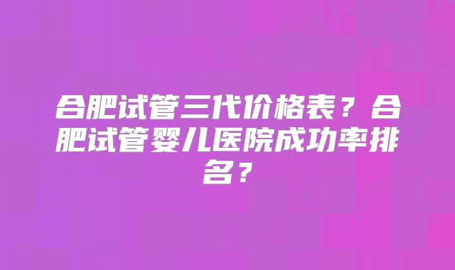 合肥试管三代价格表？合肥试管婴儿医院成功率排名？