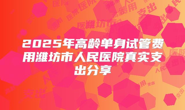 2025年高龄单身试管费用潍坊市人民医院真实支出分享