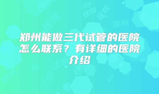 郑州能做三代试管的医院怎么联系？有详细的医院介绍