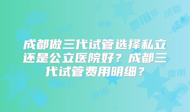 成都做三代试管选择私立还是公立医院好？成都三代试管费用明细？