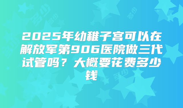 2025年幼稚子宫可以在解放军第906医院做三代试管吗?大概要花费多少钱