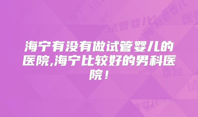 海宁有没有做试管婴儿的医院,海宁比较好的男科医院！