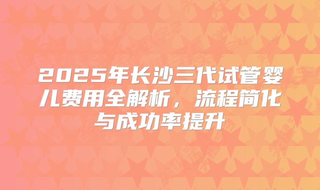 2025年长沙三代试管婴儿费用全解析,流程简化与成功率提升