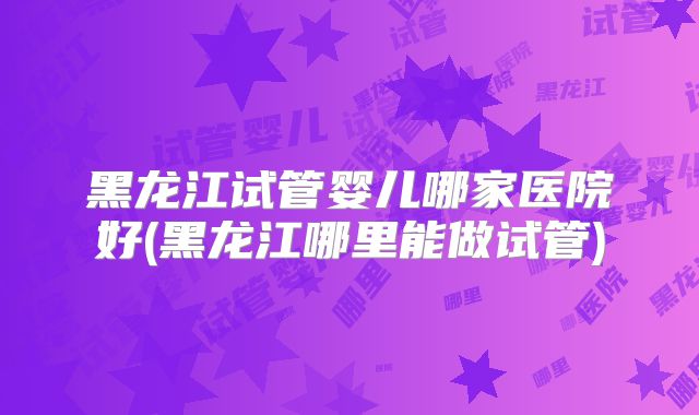 黑龙江试管婴儿哪家医院好(黑龙江哪里能做试管)