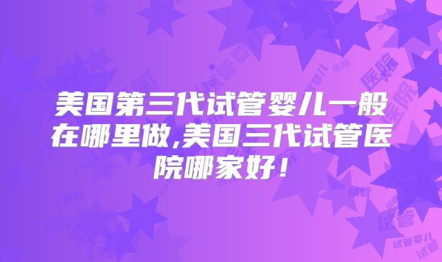 美国第三代试管婴儿一般在哪里做,美国三代试管医院哪家好!