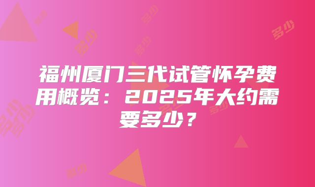福州厦门三代试管怀孕费用概览：2025年大约需要多少？