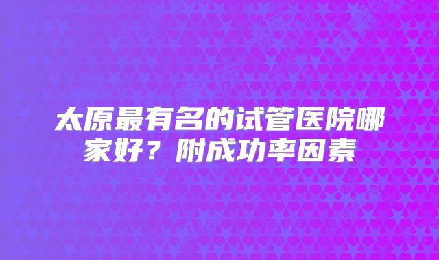 太原最有名的试管医院哪家好？附成功率因素