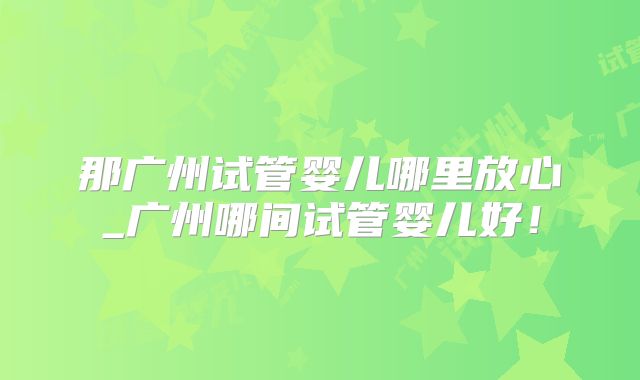 那广州试管婴儿哪里放心_广州哪间试管婴儿好！