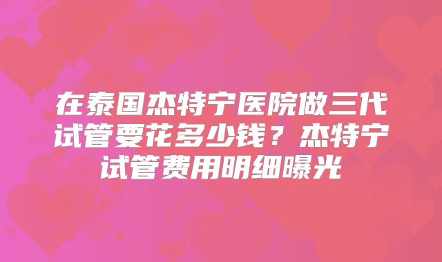 在泰国杰特宁医院做三代试管要花多少钱？杰特宁试管费用明细曝光