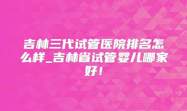 吉林三代试管医院排名怎么样_吉林省试管婴儿哪家好！