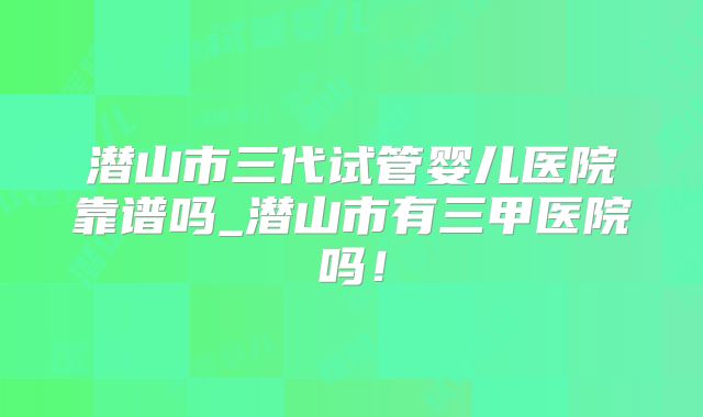潜山市三代试管婴儿医院靠谱吗_潜山市有三甲医院吗！