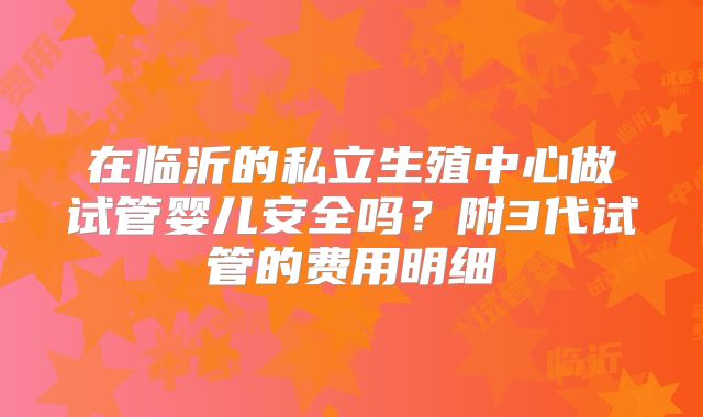 在临沂的私立生殖中心做试管婴儿安全吗?附3代试管的费用明细