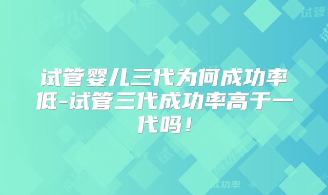 试管婴儿三代为何成功率低-试管三代成功率高于一代吗！
