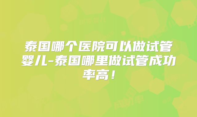 泰国哪个医院可以做试管婴儿-泰国哪里做试管成功率高！